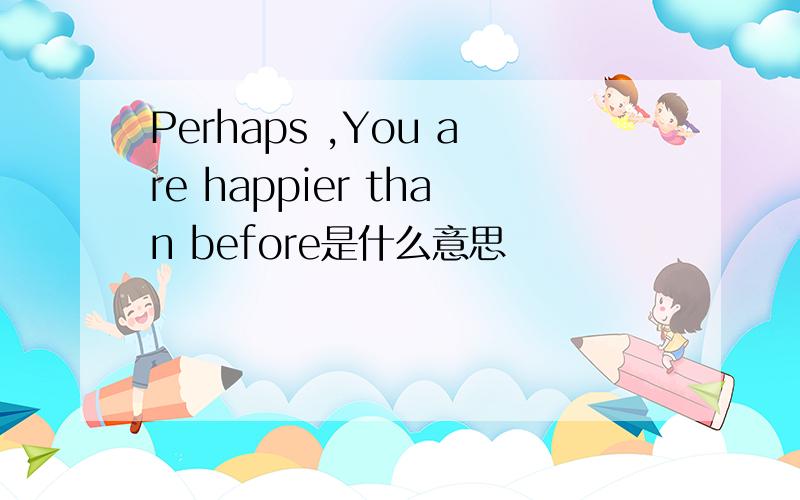 Perhaps ,You are happier than before是什么意思