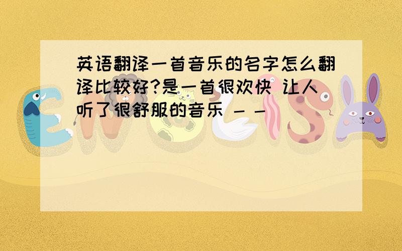 英语翻译一首音乐的名字怎么翻译比较好?是一首很欢快 让人听了很舒服的音乐 - -