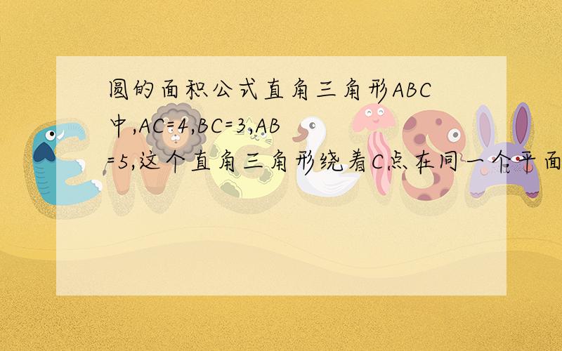 圆的面积公式直角三角形ABC中,AC=4,BC=3,AB=5,这个直角三角形绕着C点在同一个平面上旋转一周后,（C点是直角的顶点,AB是斜边）,AB边扫国的范围是一个什么图形?它的面积是多少?（计算时保留圆