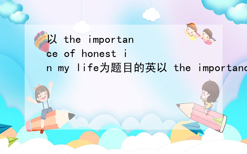 以 the importance of honest in my life为题目的英以 the importance of honest in my life为题目的英语作文,急