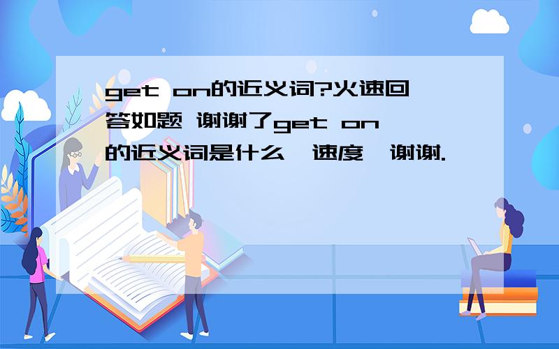 get on的近义词?火速回答如题 谢谢了get on 的近义词是什么,速度,谢谢.