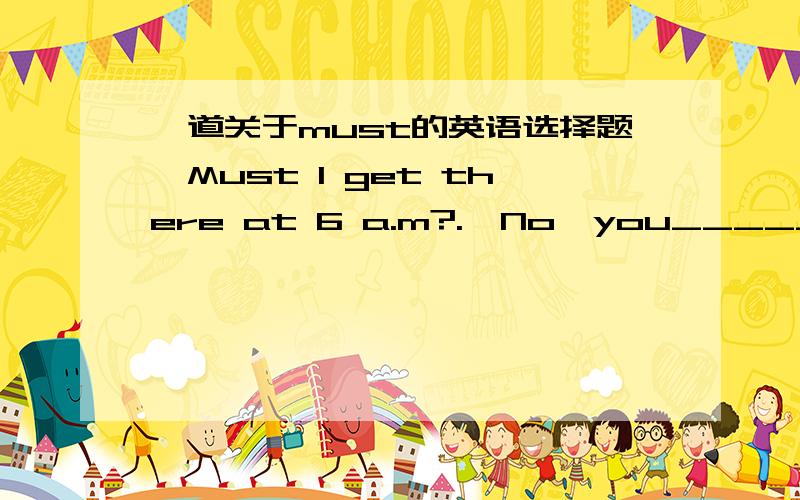 一道关于must的英语选择题—Must I get there at 6 a.m?.—No,you_______.A.can't       B.shouldn't      C.mustn't          D.don't have to我知道用must提问否定回答是'No,you needn't.'可是这里没有啊!难道选D?求高手指点!