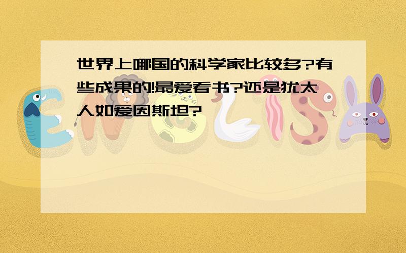 世界上哪国的科学家比较多?有些成果的!最爱看书?还是犹太人如爱因斯坦?