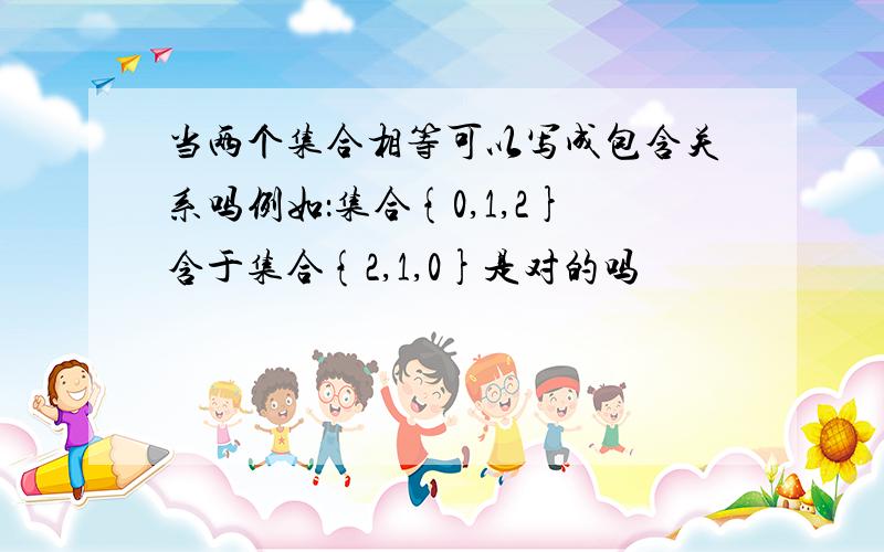 当两个集合相等可以写成包含关系吗例如：集合{0,1,2}含于集合{2,1,0}是对的吗