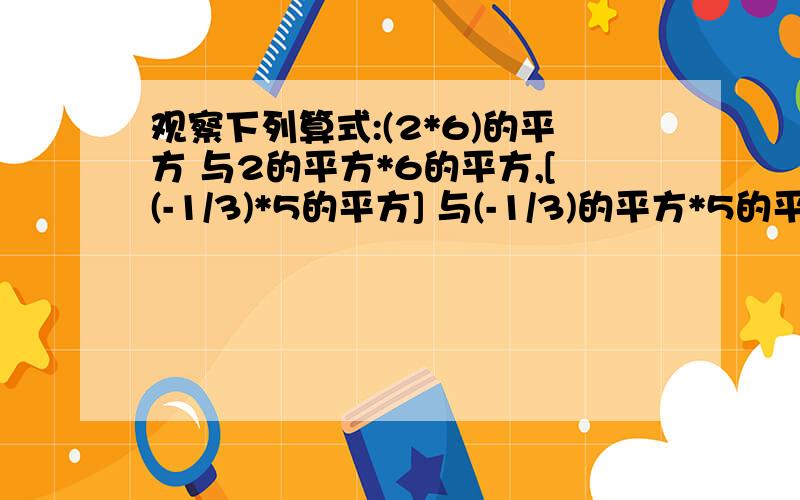 观察下列算式:(2*6)的平方 与2的平方*6的平方,[(-1/3)*5的平方] 与(-1/3)的平方*5的平方.《1》通过以上两个算式结果的大小关系,想一想（ab）的立方等于什么?《2》当n是正整数时,（ab）的n次方等