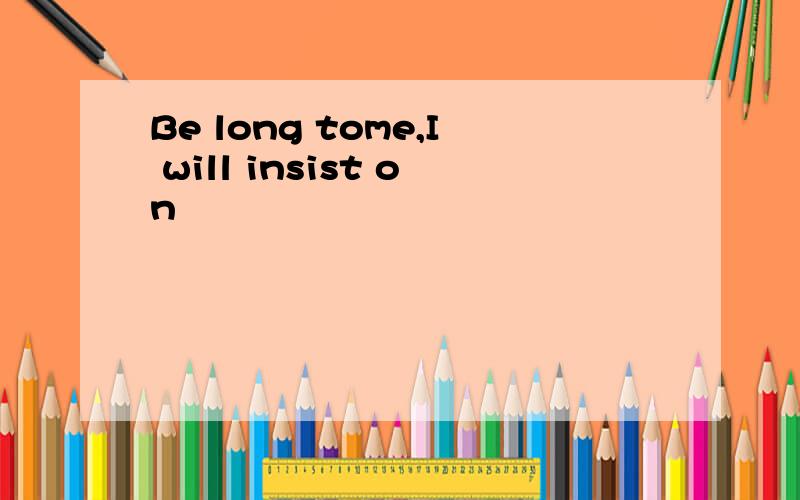 Be long tome,I will insist on