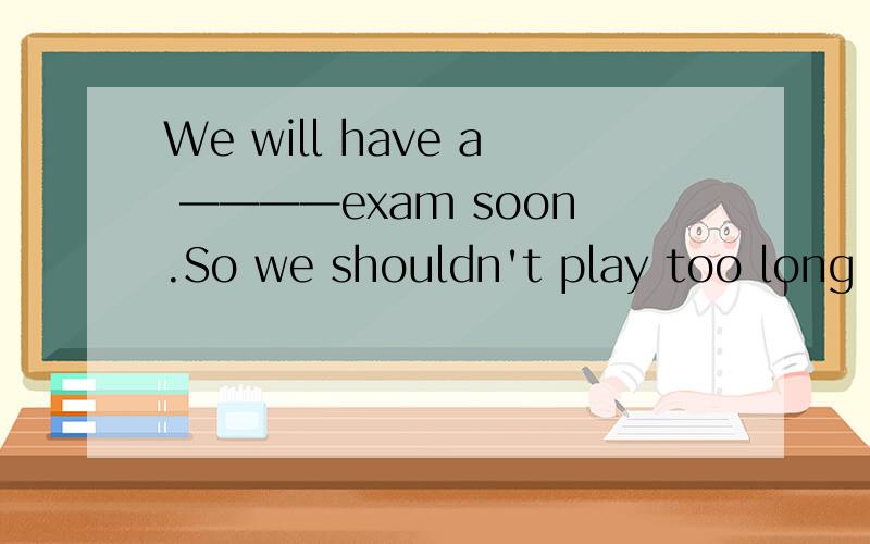 We will have a ————exam soon.So we shouldn't play too long on the computers（finally）