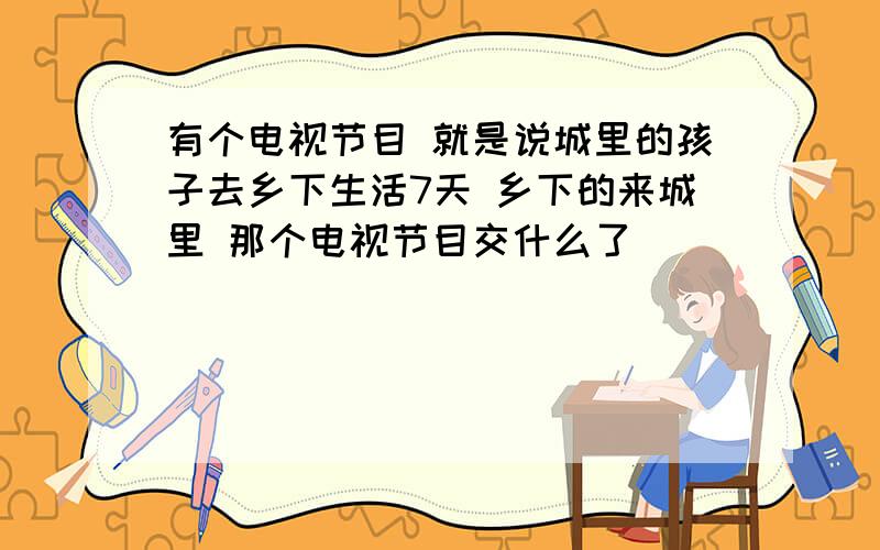 有个电视节目 就是说城里的孩子去乡下生活7天 乡下的来城里 那个电视节目交什么了