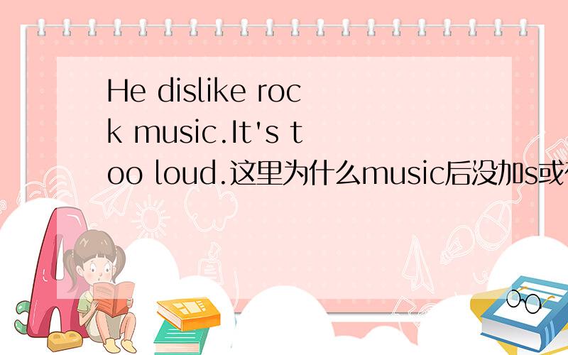 He dislike rock music.It's too loud.这里为什么music后没加s或在前面加a?