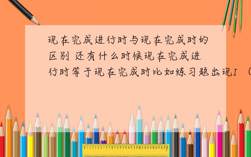 现在完成进行时与现在完成时的区别 还有什么时候现在完成进行时等于现在完成时比如练习题出现I （）a book用write的适当形式填 改怎么填