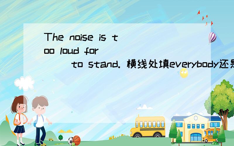 The noise is too loud for ____ to stand. 横线处填everybody还是anybody?请解释原因,谢谢!可以这样理解吗？：too...to表示“太……而不能”，意义上表示否定，相当于否定句，所以用anybody。