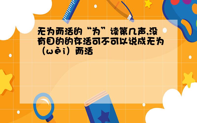 无为而活的“为”读第几声,没有目的的存活可不可以说成无为（wèi）而活