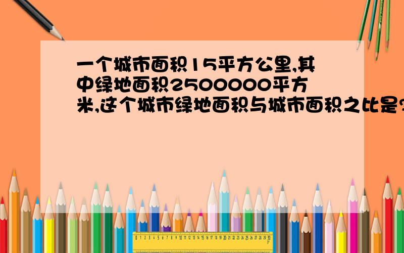 一个城市面积15平方公里,其中绿地面积2500000平方米,这个城市绿地面积与城市面积之比是?