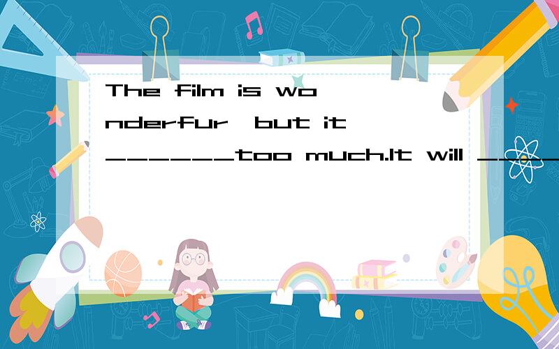 The film is wonderfur,but it______too much.It will ______me tow weeks to make money to buy a ticket.        