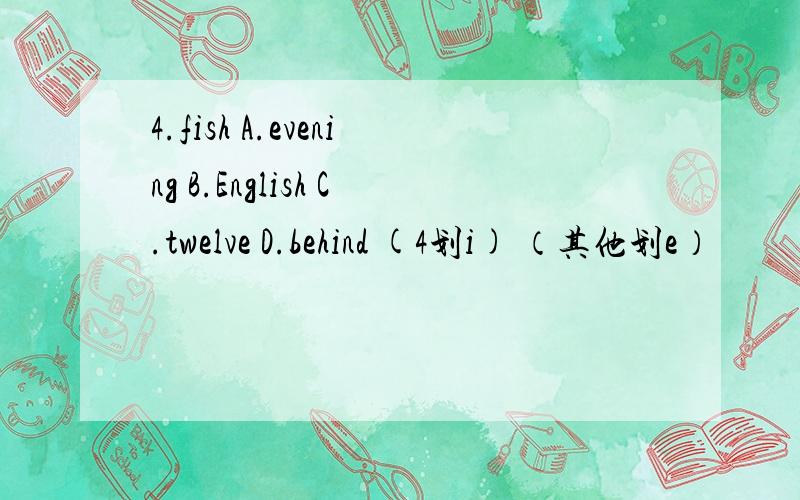 4.fish A.evening B.English C.twelve D.behind (4划i) （其他划e）