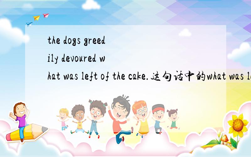 the dogs greedily devoured what was left of the cake.这句话中的what was left of the cake是被动语态吗? 而且这里的of the cake这用法我不是很明白,求解释这句子可以改成这样吗?the dogs greedily devoured the left cake