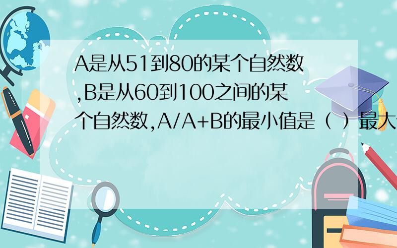 A是从51到80的某个自然数,B是从60到100之间的某个自然数,A/A+B的最小值是（ ）最大值是（ ）