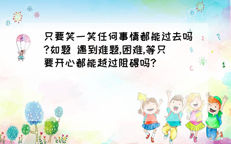 只要笑一笑任何事情都能过去吗?如题 遇到难题,困难,等只要开心都能越过阻碍吗?