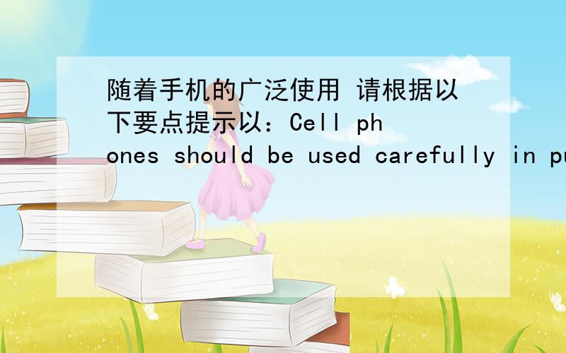 随着手机的广泛使用 请根据以下要点提示以：Cell phones should be used carefully in pubilc places随着手机的广泛使用 在公共场所文明地使用手机也就变得越来越重要.请根据以下要点提示以：Cell phones