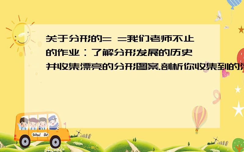 关于分形的= =我们老师不止的作业：了解分形发展的历史、并收集漂亮的分形图案.剖析你收集到的漂亮的图案中的一幅图案的形成的过程 百度百科完全看不懂 有木有会的人教一下什么的…