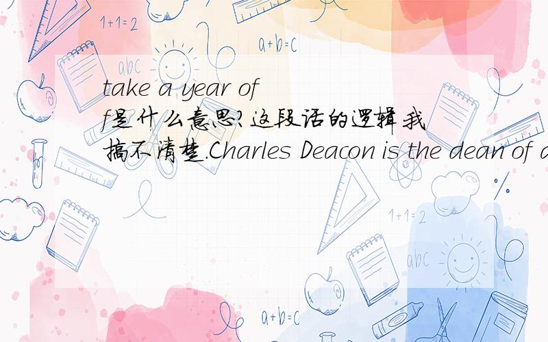 take a year off是什么意思?这段话的逻辑我搞不清楚.Charles Deacon is the dean of admissions at Georgetown University in Washington, D.C. He estimates that in the current first-year class of one thousand six hundred students, only about