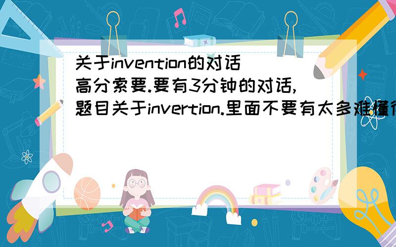 关于invention的对话高分索要.要有3分钟的对话,题目关于invertion.里面不要有太多难懂得词.是INVENTION.