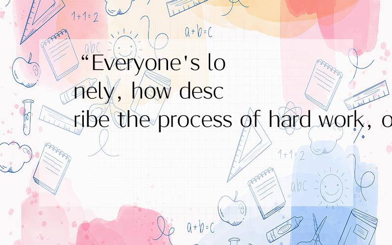 “Everyone's lonely, how describe the process of hard work, only that it knows.有谁知道帮忙翻译一下,谢谢