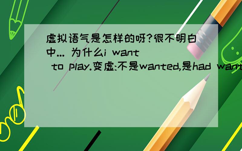 虚拟语气是怎样的呀?很不明白中... 为什么i want to play.变虚:不是wanted,是had wanted呀?这句中的want是一般现在时呀.why?  我现在想玩但不能玩,不应该用虚拟吗?