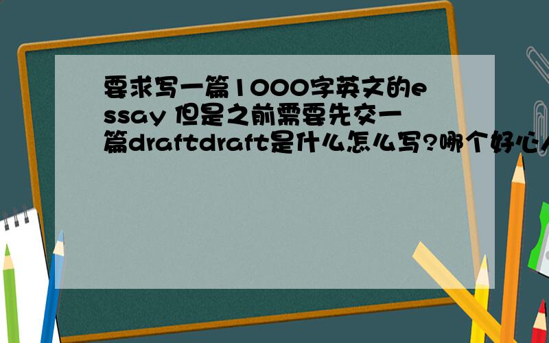 要求写一篇1000字英文的essay 但是之前需要先交一篇draftdraft是什么怎么写?哪个好心人能给我说说不那这个draft大概要多少字啊