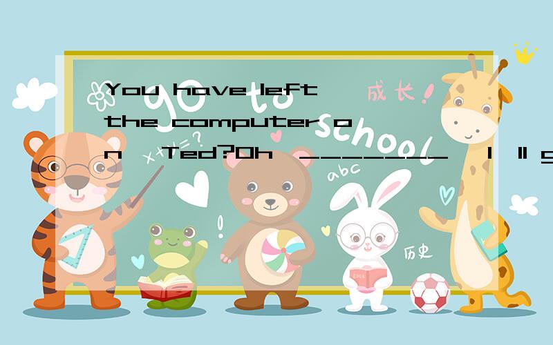 You have left the computer on ,Ted?Oh,_______ ,I'll go and turn it off.A so I haveB so does he C nor have ID so Jane has这题为什么选A呢?