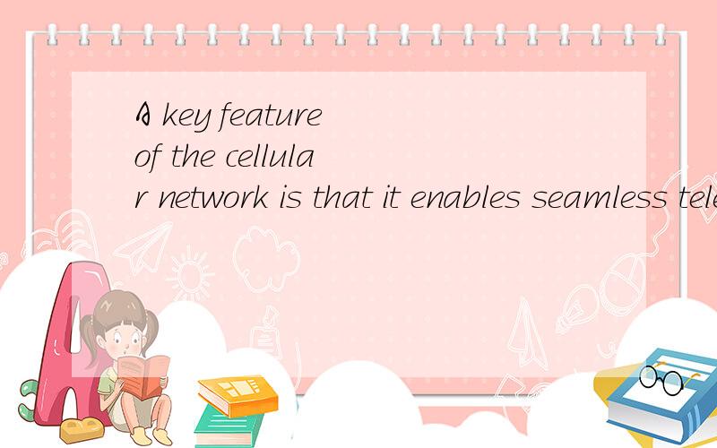 A key feature of the cellular network is that it enables seamless telephone calls even when the useA key feature of the cellular network is that it enables seamless telephone calls even when the user is moving around wide areas via a process known as