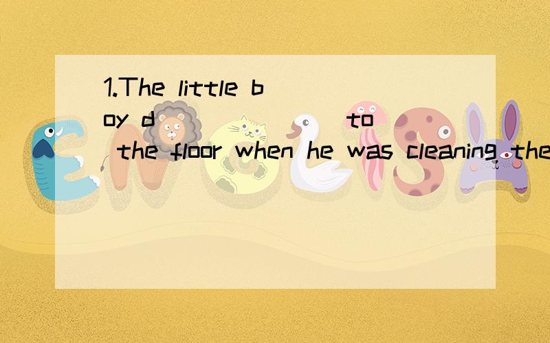 1.The little boy d_______ to the floor when he was cleaning the window.2.Before Mrs Brown went shopping ,she asked her n_________ to look after her son for a while.3.---Why were all the actors and actresses having a rest under the trees?-----Because