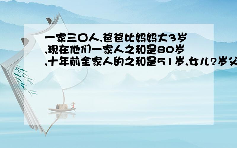 一家三口人,爸爸比妈妈大3岁,现在他们一家人之和是80岁,十年前全家人的之和是51岁,女儿?岁父亲?岁怎么答啊,算式回答.