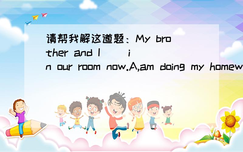 请帮我解这道题：My brother and I( )in our room now.A,am doing my homeworkB,are doing his homeworkC,are doing home workD,is doing his homework以上是选择A B C D     急!我明天要考试!各位高人求助!