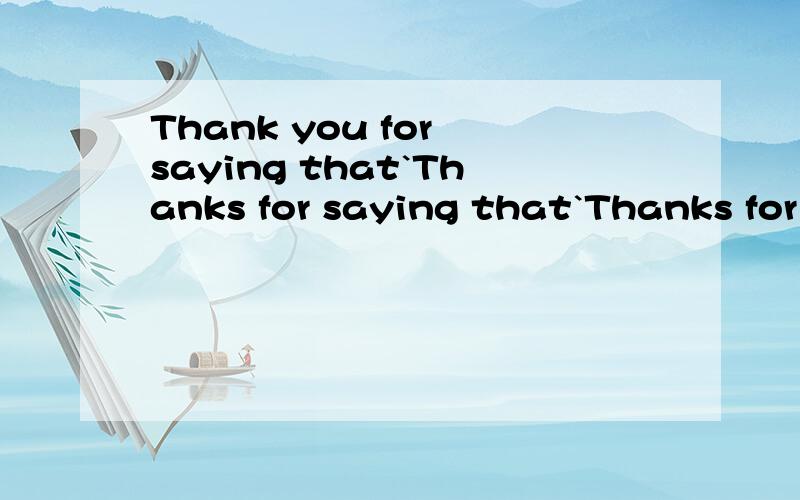 Thank you for saying that`Thanks for saying that`Thanks for your saying that`Thank you for your saying that都对吗 为什么