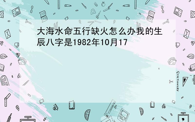 大海水命五行缺火怎么办我的生辰八字是1982年10月17