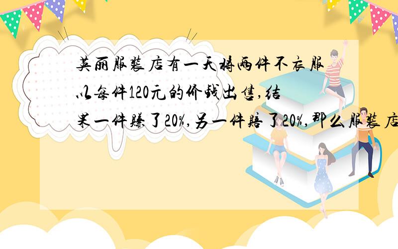 英丽服装店有一天将两件不衣服以每件120元的价钱出售,结果一件赚了20%,另一件赔了20%,那么服装店老板到底是赚了还是亏了呢?（怎么算的请写出来）