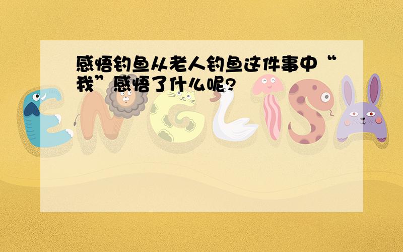 感悟钓鱼从老人钓鱼这件事中“我”感悟了什么呢?