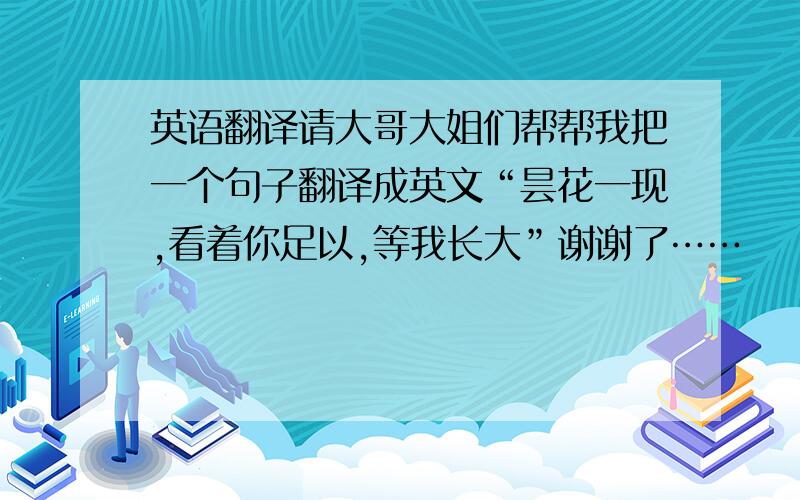 英语翻译请大哥大姐们帮帮我把一个句子翻译成英文“昙花一现,看着你足以,等我长大”谢谢了……