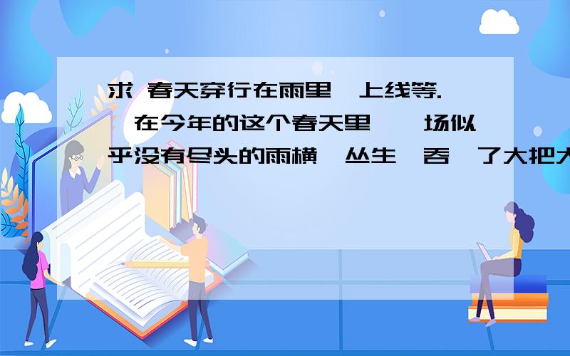 求 春天穿行在雨里,上线等.　在今年的这个春天里,一场似乎没有尽头的雨横亘丛生,吞噬了大把大把温暖的阳光,氤氲了整个城市.每天早晨上班时,总看见路边茶花的两腮挂满泪痕,有时,树下的