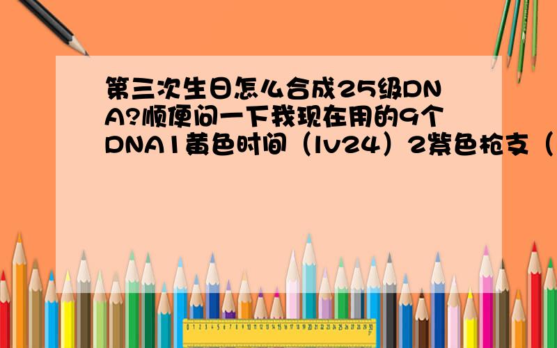 第三次生日怎么合成25级DNA?顺便问一下我现在用的9个DNA1黄色时间（lv24）2紫色枪支（lv24）3蓝色复活(lv24)4橘色弹药(lv24)5绿色枪支(lv7)6橘色生命(lv24)7蓝色无敌(lv24)8蓝色防御(lv24)9黄色ODK威力