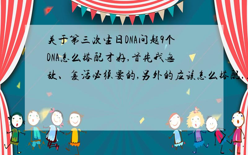 关于第三次生日DNA问题9个DNA怎么搭配才好,首先我无敌、复活必须要的,另外的应该怎么搭配,用突然变异的好还是普通的.还有,爆发之后那个大招好不好,我听人说自己也要挂的紫色有三个,一