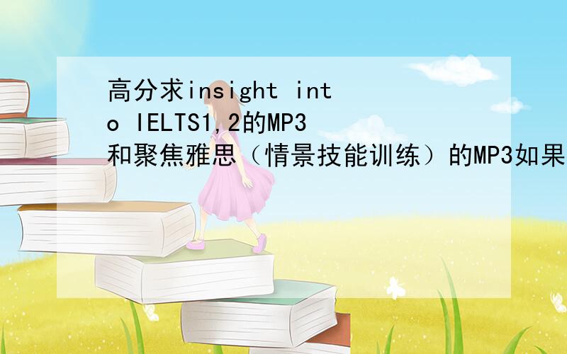 高分求insight into IELTS1,2的MP3和聚焦雅思（情景技能训练）的MP3如果好的话还能给加分