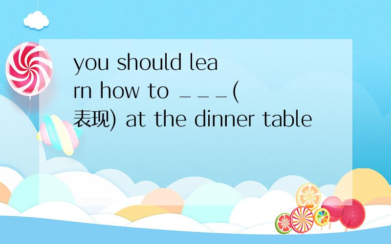 you should learn how to ___(表现) at the dinner table