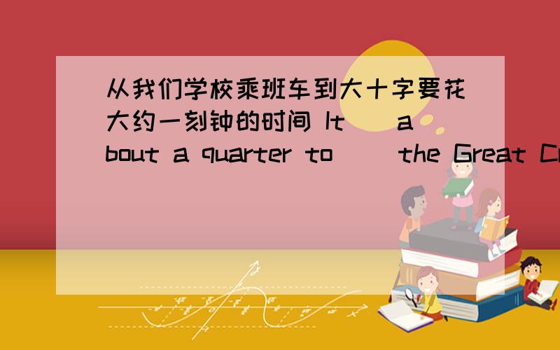 从我们学校乘班车到大十字要花大约一刻钟的时间 It__about a quarter to __the Great Crossing from ourschool by bus