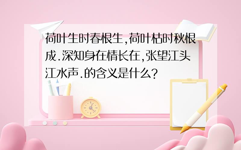 荷叶生时春恨生,荷叶枯时秋恨成.深知身在情长在,张望江头江水声.的含义是什么?