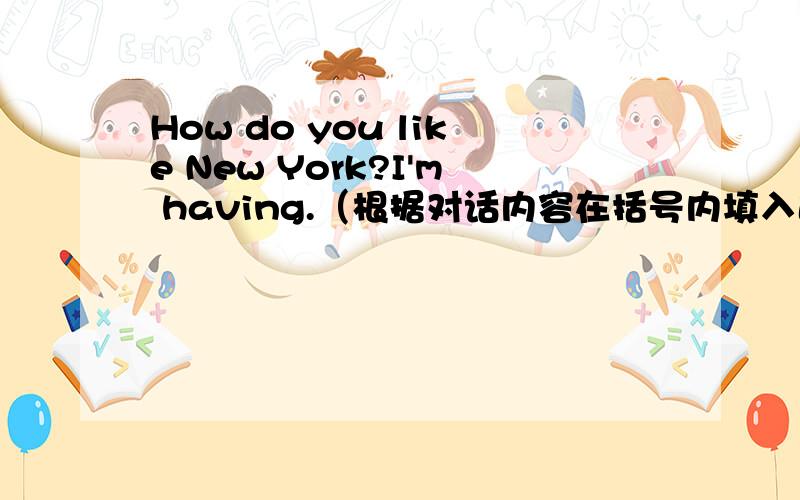 How do you like New York?I'm having.（根据对话内容在括号内填入适当的话语）: How do you like New York? B:I'm having (1) . I love it. I'm glad we came. A:Year,I really like the stores and the shopping. B:I love the museums, too. A:Bu