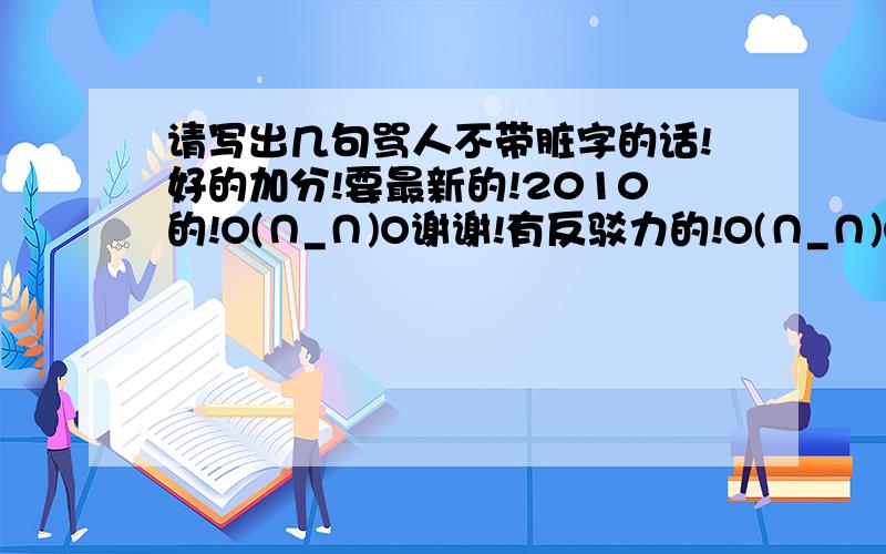 请写出几句骂人不带脏字的话!好的加分!要最新的!2010的!O(∩_∩)O谢谢!有反驳力的!O(∩_∩)O谢谢!请不要太长!可以分段!现在我在加五分!