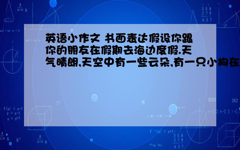 英语小作文 书面表达假设你跟你的朋友在假期去海边度假.天气晴朗,天空中有一些云朵,有一只小狗在海滩边,你和你的朋友在沙滩上玩.根据此内容写一篇小短文,30词左右.