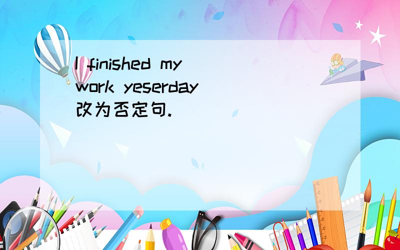 I finished my work yeserday 改为否定句.